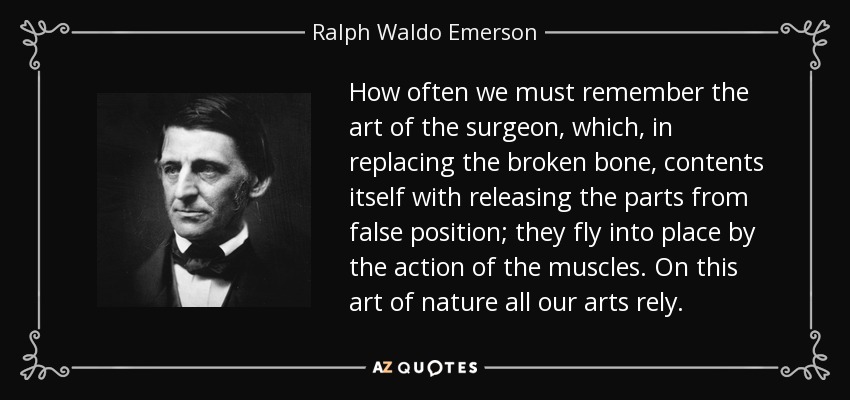 How often we must remember the art of the surgeon, which, in replacing the broken bone, contents itself with releasing the parts from false position; they fly into place by the action of the muscles. On this art of nature all our arts rely. - Ralph Waldo Emerson