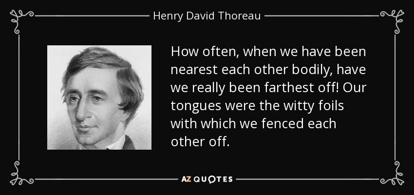 How often, when we have been nearest each other bodily, have we really been farthest off! Our tongues were the witty foils with which we fenced each other off. - Henry David Thoreau
