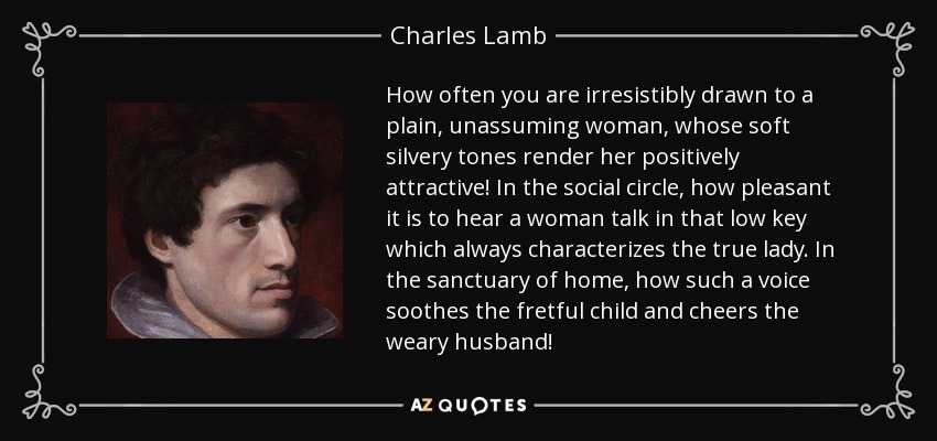 How often you are irresistibly drawn to a plain, unassuming woman, whose soft silvery tones render her positively attractive! In the social circle, how pleasant it is to hear a woman talk in that low key which always characterizes the true lady. In the sanctuary of home, how such a voice soothes the fretful child and cheers the weary husband! - Charles Lamb