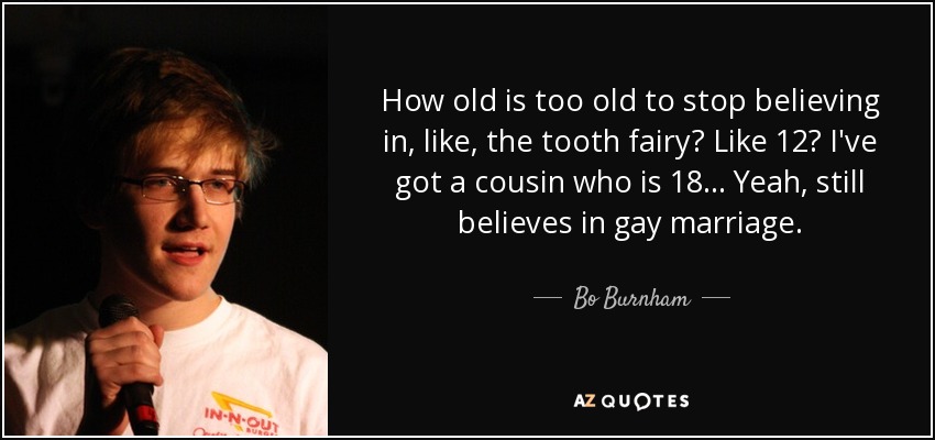 How old is too old to stop believing in, like, the tooth fairy? Like 12? I've got a cousin who is 18... Yeah, still believes in gay marriage. - Bo Burnham