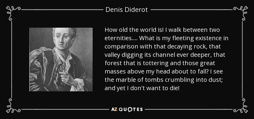 How old the world is! I walk between two eternities.... What is my fleeting existence in comparison with that decaying rock, that valley digging its channel ever deeper, that forest that is tottering and those great masses above my head about to fall? I see the marble of tombs crumbling into dust; and yet I don't want to die! - Denis Diderot