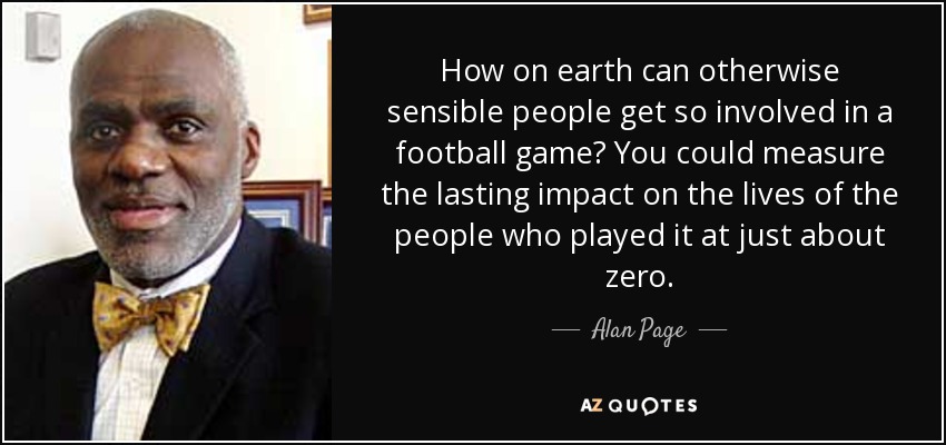 How on earth can otherwise sensible people get so involved in a football game? You could measure the lasting impact on the lives of the people who played it at just about zero. - Alan Page
