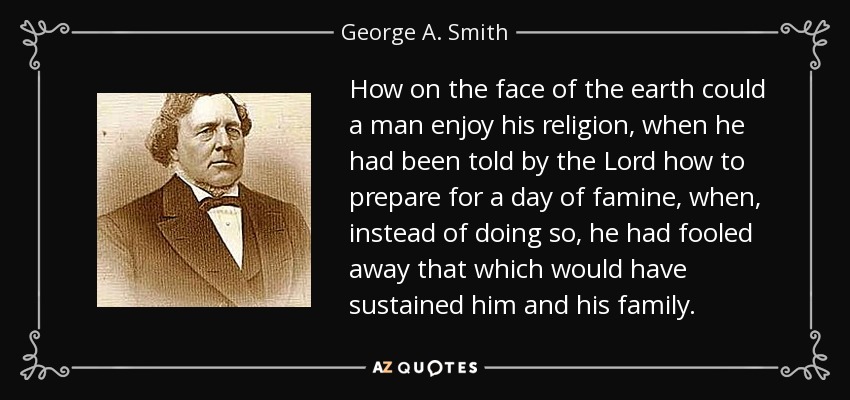 How on the face of the earth could a man enjoy his religion, when he had been told by the Lord how to prepare for a day of famine, when, instead of doing so, he had fooled away that which would have sustained him and his family. - George A. Smith