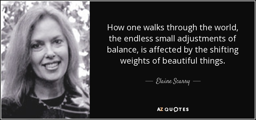 How one walks through the world, the endless small adjustments of balance, is affected by the shifting weights of beautiful things. - Elaine Scarry