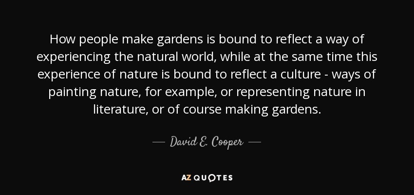 How people make gardens is bound to reflect a way of experiencing the natural world, while at the same time this experience of nature is bound to reflect a culture - ways of painting nature, for example, or representing nature in literature, or of course making gardens. - David E. Cooper
