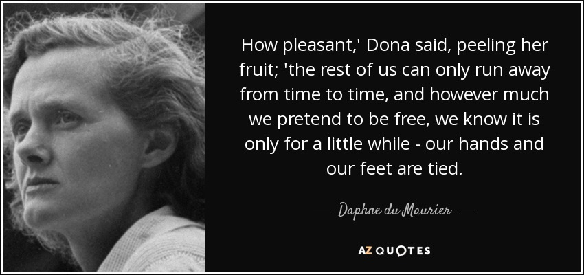 How pleasant,' Dona said, peeling her fruit; 'the rest of us can only run away from time to time, and however much we pretend to be free, we know it is only for a little while - our hands and our feet are tied. - Daphne du Maurier