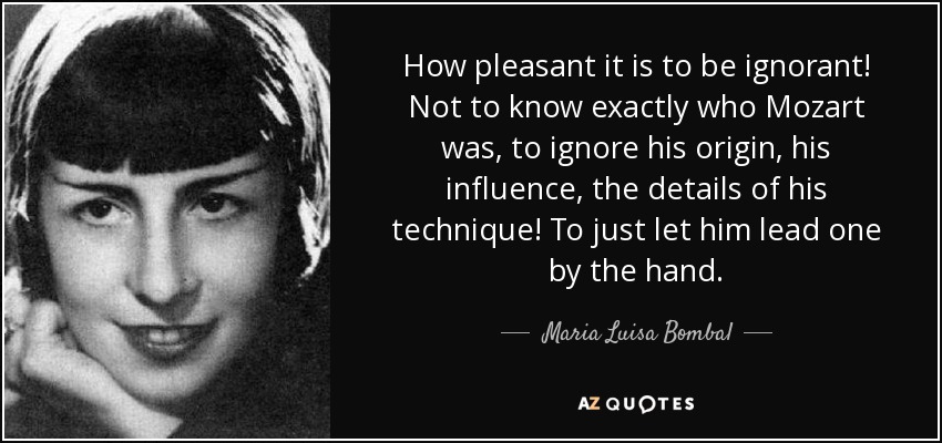 How pleasant it is to be ignorant! Not to know exactly who Mozart was, to ignore his origin, his influence, the details of his technique! To just let him lead one by the hand. - Maria Luisa Bombal