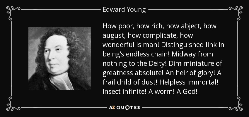 How poor, how rich, how abject, how august, how complicate, how wonderful is man! Distinguished link in being's endless chain! Midway from nothing to the Deity! Dim miniature of greatness absolute! An heir of glory! A frail child of dust! Helpless immortal! Insect infinite! A worm! A God! - Edward Young