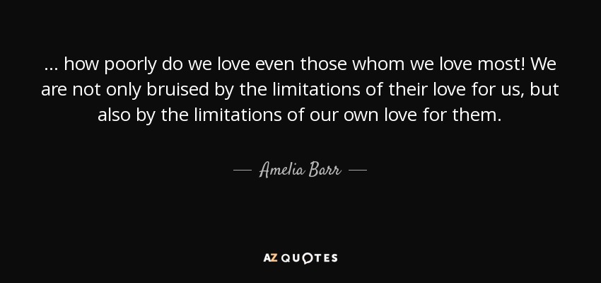 ... how poorly do we love even those whom we love most! We are not only bruised by the limitations of their love for us, but also by the limitations of our own love for them. - Amelia Barr