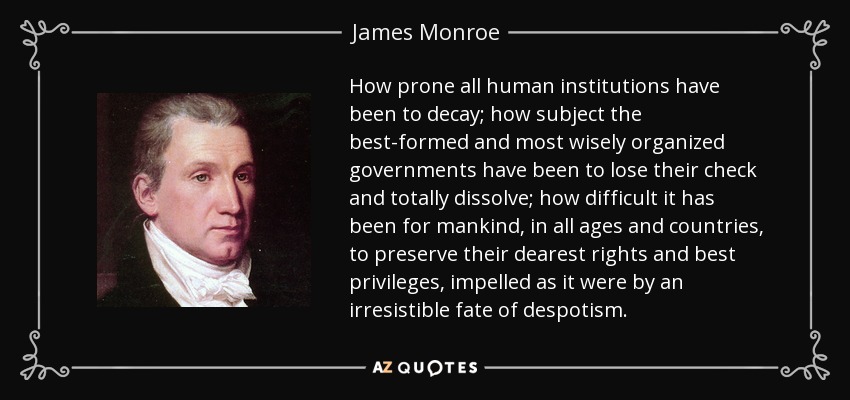 How prone all human institutions have been to decay; how subject the best-formed and most wisely organized governments have been to lose their check and totally dissolve; how difficult it has been for mankind, in all ages and countries, to preserve their dearest rights and best privileges, impelled as it were by an irresistible fate of despotism. - James Monroe