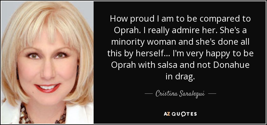 How proud I am to be compared to Oprah. I really admire her. She's a minority woman and she's done all this by herself... I'm very happy to be Oprah with salsa and not Donahue in drag. - Cristina Saralegui