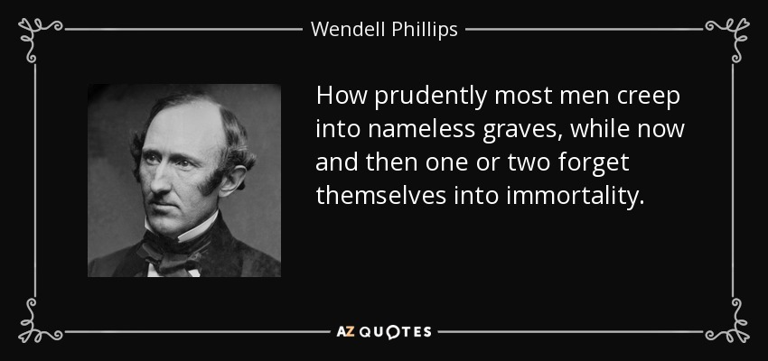 How prudently most men creep into nameless graves, while now and then one or two forget themselves into immortality. - Wendell Phillips
