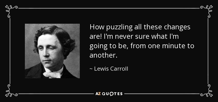 How puzzling all these changes are! I'm never sure what I'm going to be, from one minute to another. - Lewis Carroll