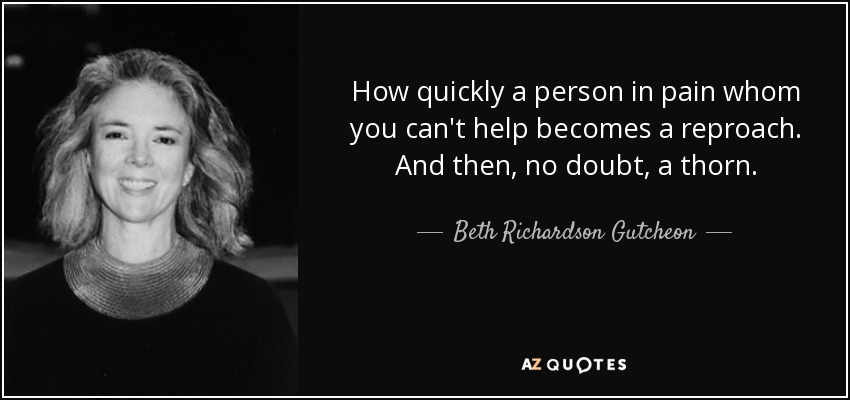 How quickly a person in pain whom you can't help becomes a reproach. And then, no doubt, a thorn. - Beth Richardson Gutcheon