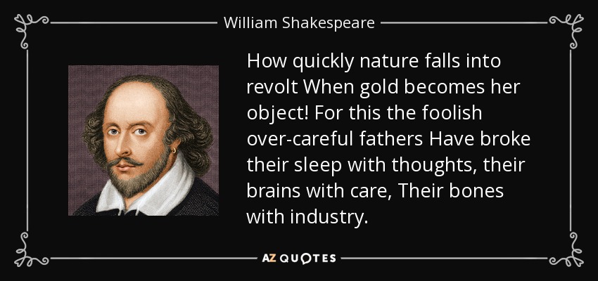 How quickly nature falls into revolt When gold becomes her object! For this the foolish over-careful fathers Have broke their sleep with thoughts, their brains with care, Their bones with industry. - William Shakespeare