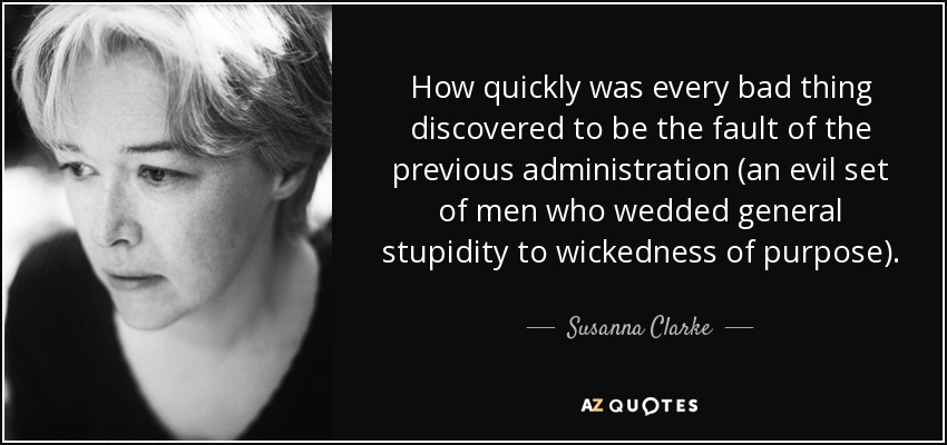 How quickly was every bad thing discovered to be the fault of the previous administration (an evil set of men who wedded general stupidity to wickedness of purpose). - Susanna Clarke