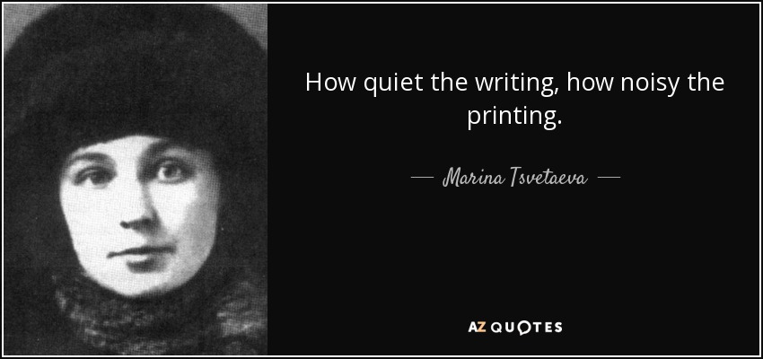 How quiet the writing, how noisy the printing. - Marina Tsvetaeva