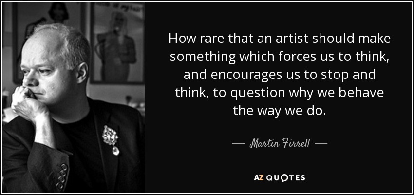 How rare that an artist should make something which forces us to think, and encourages us to stop and think, to question why we behave the way we do. - Martin Firrell