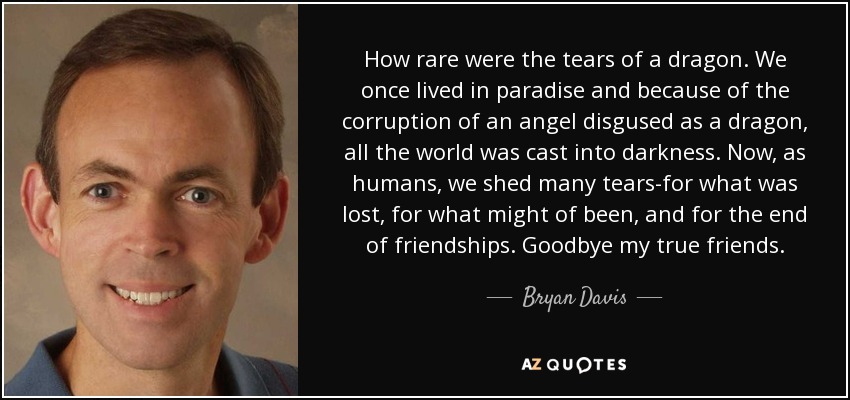 How rare were the tears of a dragon. We once lived in paradise and because of the corruption of an angel disgused as a dragon, all the world was cast into darkness. Now, as humans, we shed many tears-for what was lost, for what might of been, and for the end of friendships. Goodbye my true friends. - Bryan Davis