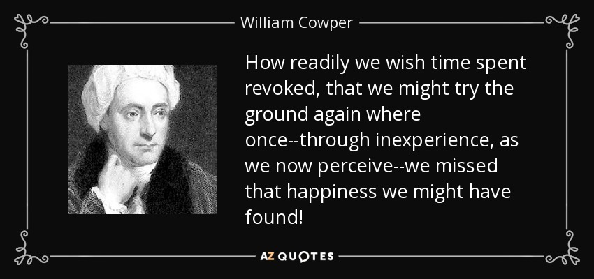 How readily we wish time spent revoked, that we might try the ground again where once--through inexperience, as we now perceive--we missed that happiness we might have found! - William Cowper