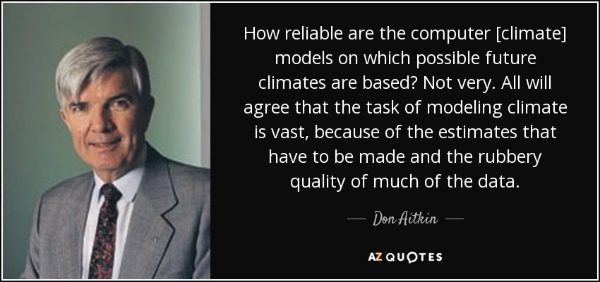 How reliable are the computer [climate] models on which possible future climates are based? Not very. All will agree that the task of modeling climate is vast, because of the estimates that have to be made and the rubbery quality of much of the data. - Don Aitkin