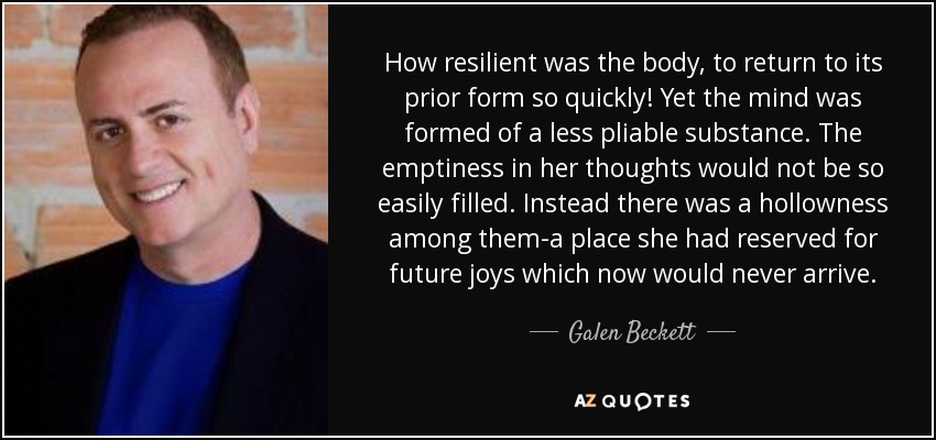How resilient was the body, to return to its prior form so quickly! Yet the mind was formed of a less pliable substance. The emptiness in her thoughts would not be so easily filled. Instead there was a hollowness among them-a place she had reserved for future joys which now would never arrive. - Galen Beckett