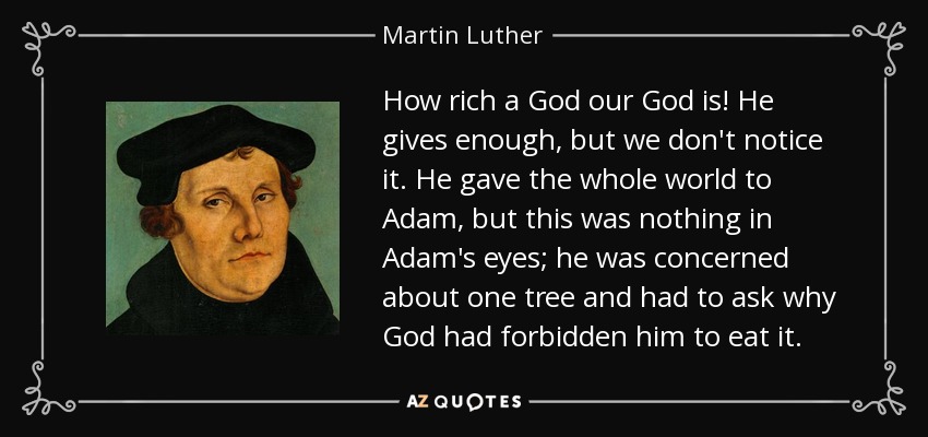 How rich a God our God is! He gives enough, but we don't notice it. He gave the whole world to Adam, but this was nothing in Adam's eyes; he was concerned about one tree and had to ask why God had forbidden him to eat it. - Martin Luther