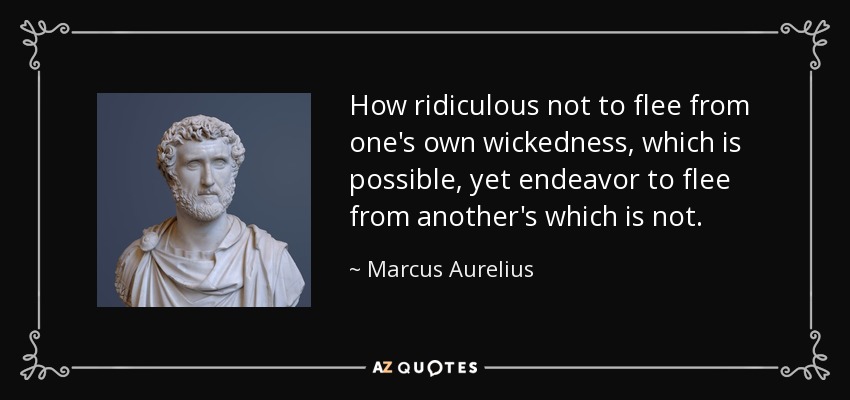 How ridiculous not to flee from one's own wickedness, which is possible, yet endeavor to flee from another's which is not. - Marcus Aurelius