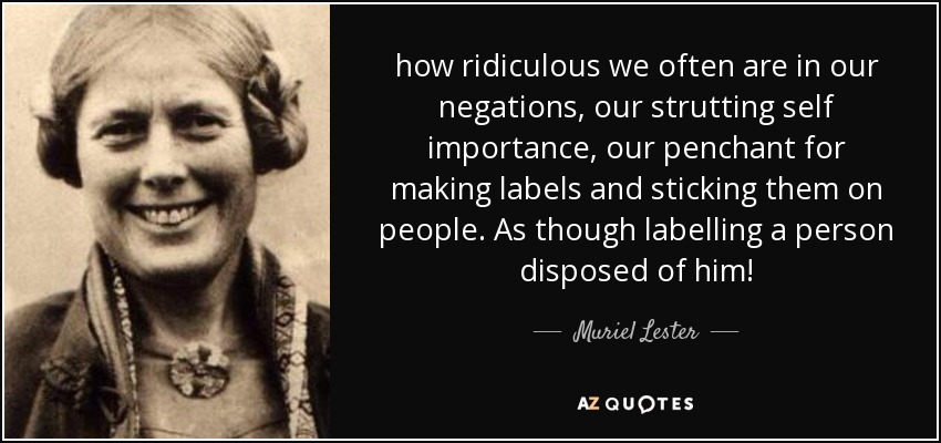 how ridiculous we often are in our negations, our strutting self importance, our penchant for making labels and sticking them on people. As though labelling a person disposed of him! - Muriel Lester