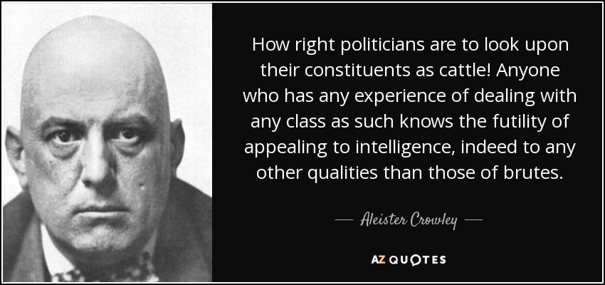 How right politicians are to look upon their constituents as cattle! Anyone who has any experience of dealing with any class as such knows the futility of appealing to intelligence, indeed to any other qualities than those of brutes. - Aleister Crowley