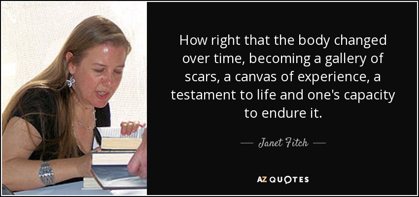 How right that the body changed over time, becoming a gallery of scars, a canvas of experience, a testament to life and one's capacity to endure it. - Janet Fitch