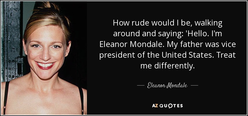 How rude would I be, walking around and saying: 'Hello. I'm Eleanor Mondale. My father was vice president of the United States. Treat me differently. - Eleanor Mondale
