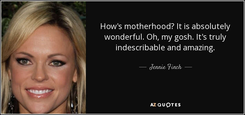 How's motherhood? It is absolutely wonderful. Oh, my gosh. It's truly indescribable and amazing. - Jennie Finch