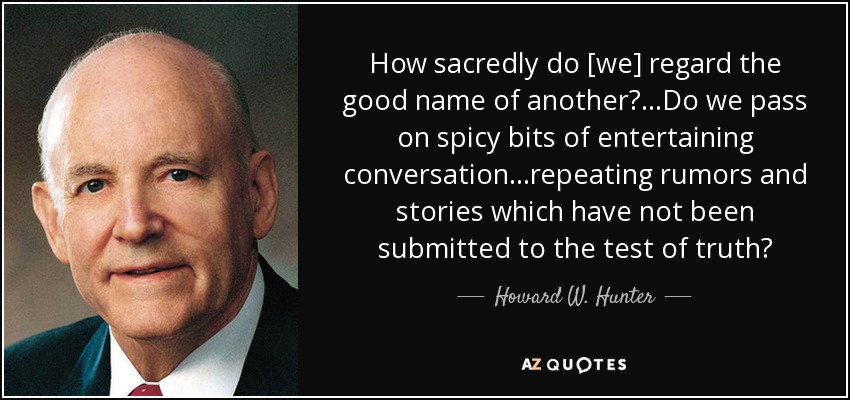 How sacredly do [we] regard the good name of another?...Do we pass on spicy bits of entertaining conversation...repeating rumors and stories which have not been submitted to the test of truth? - Howard W. Hunter