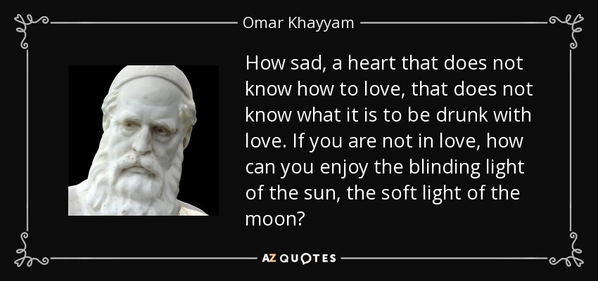 How sad, a heart that does not know how to love, that does not know what it is to be drunk with love. If you are not in love, how can you enjoy the blinding light of the sun, the soft light of the moon? - Omar Khayyam