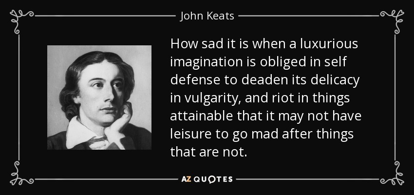 How sad it is when a luxurious imagination is obliged in self defense to deaden its delicacy in vulgarity, and riot in things attainable that it may not have leisure to go mad after things that are not. - John Keats