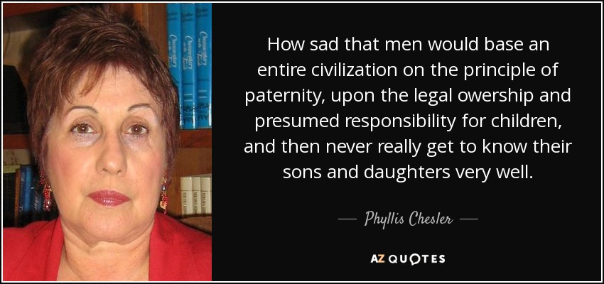 How sad that men would base an entire civilization on the principle of paternity, upon the legal owership and presumed responsibility for children, and then never really get to know their sons and daughters very well. - Phyllis Chesler