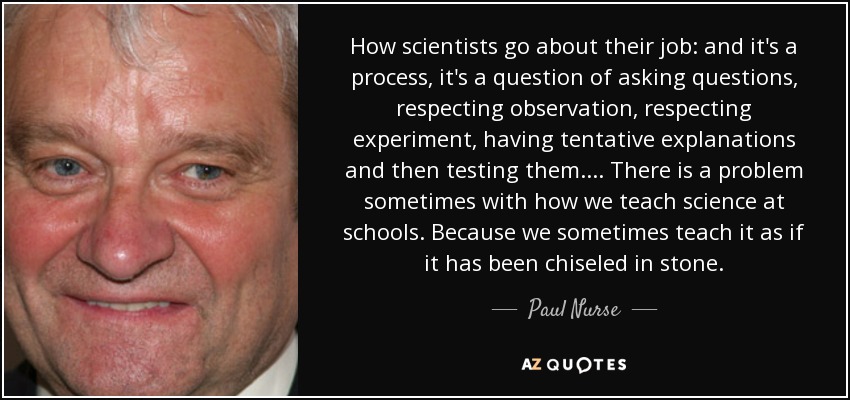 How scientists go about their job: and it's a process, it's a question of asking questions, respecting observation, respecting experiment, having tentative explanations and then testing them.... There is a problem sometimes with how we teach science at schools. Because we sometimes teach it as if it has been chiseled in stone. - Paul Nurse