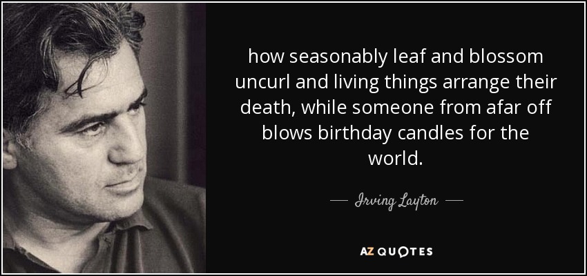 how seasonably leaf and blossom uncurl and living things arrange their death, while someone from afar off blows birthday candles for the world. - Irving Layton