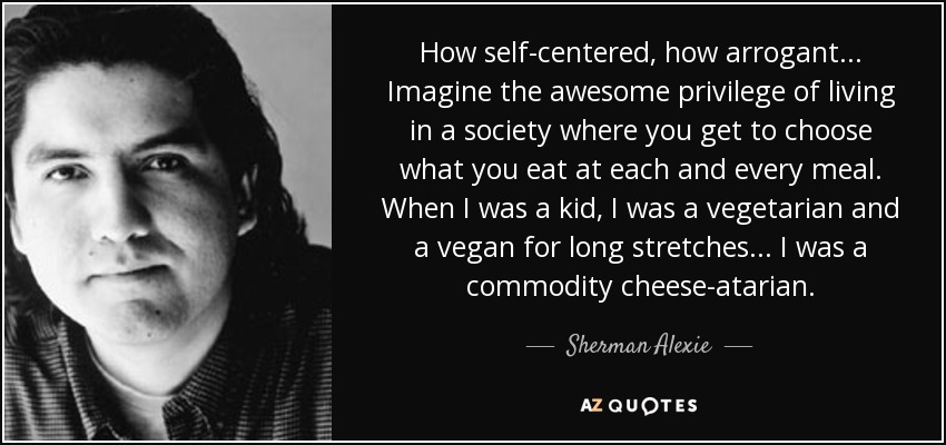 How self-centered, how arrogant... Imagine the awesome privilege of living in a society where you get to choose what you eat at each and every meal. When I was a kid, I was a vegetarian and a vegan for long stretches... I was a commodity cheese-atarian. - Sherman Alexie