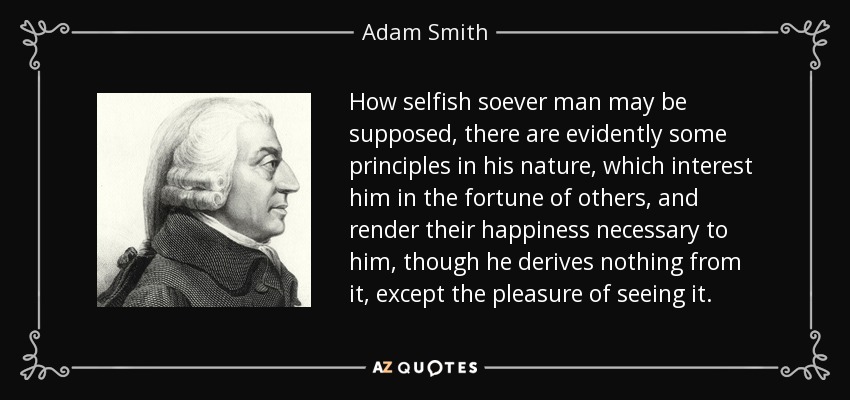 How selfish soever man may be supposed, there are evidently some principles in his nature, which interest him in the fortune of others, and render their happiness necessary to him, though he derives nothing from it, except the pleasure of seeing it. - Adam Smith