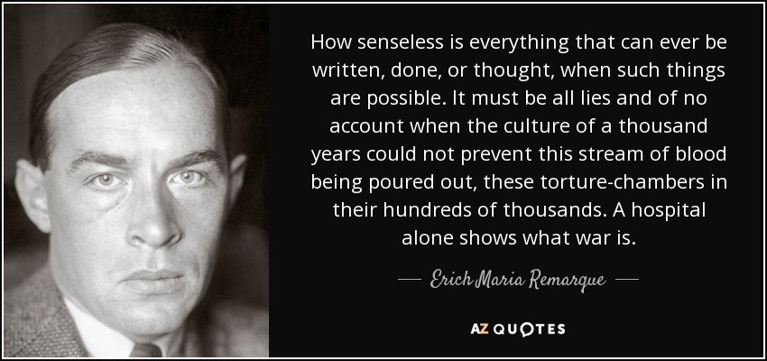 How senseless is everything that can ever be written, done, or thought, when such things are possible. It must be all lies and of no account when the culture of a thousand years could not prevent this stream of blood being poured out, these torture-chambers in their hundreds of thousands. A hospital alone shows what war is. - Erich Maria Remarque