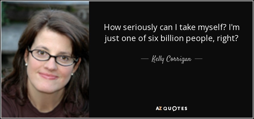 How seriously can I take myself? I'm just one of six billion people, right? - Kelly Corrigan