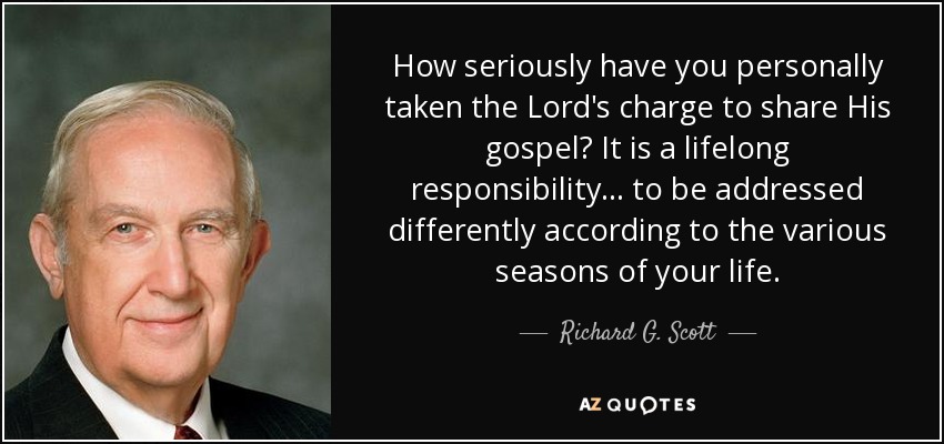 How seriously have you personally taken the Lord's charge to share His gospel? It is a lifelong responsibility ... to be addressed differently according to the various seasons of your life. - Richard G. Scott