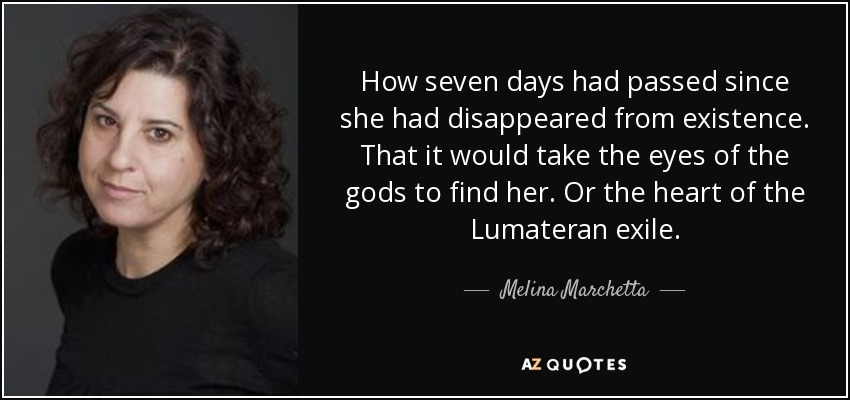 How seven days had passed since she had disappeared from existence. That it would take the eyes of the gods to find her. Or the heart of the Lumateran exile. - Melina Marchetta