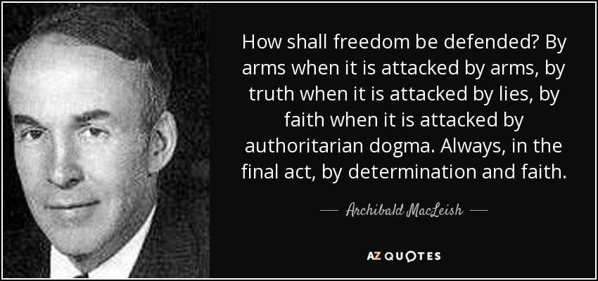 How shall freedom be defended? By arms when it is attacked by arms, by truth when it is attacked by lies, by faith when it is attacked by authoritarian dogma. Always, in the final act, by determination and faith. - Archibald MacLeish