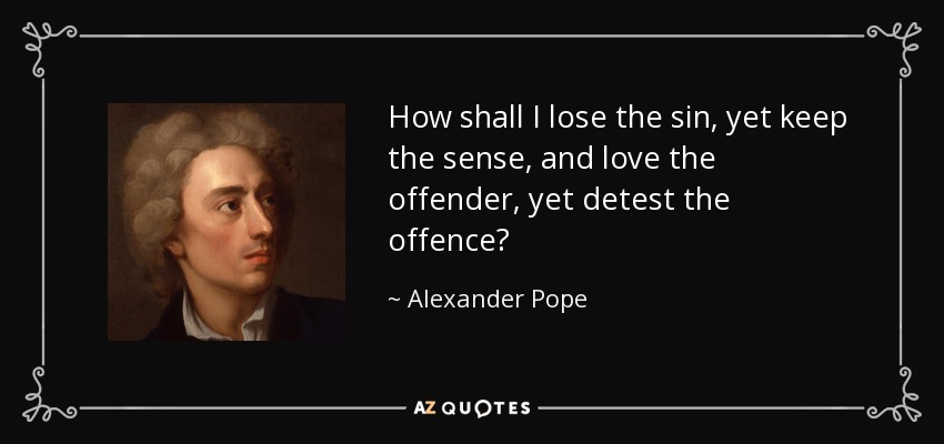 How shall I lose the sin, yet keep the sense, and love the offender, yet detest the offence? - Alexander Pope