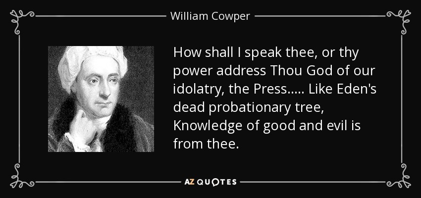 How shall I speak thee, or thy power address Thou God of our idolatry, the Press. . . . . Like Eden's dead probationary tree, Knowledge of good and evil is from thee. - William Cowper
