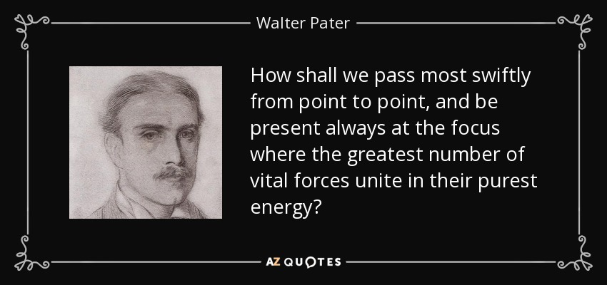How shall we pass most swiftly from point to point, and be present always at the focus where the greatest number of vital forces unite in their purest energy? - Walter Pater