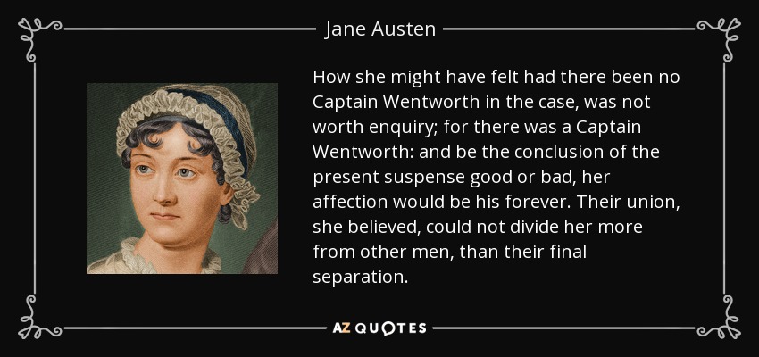 How she might have felt had there been no Captain Wentworth in the case, was not worth enquiry; for there was a Captain Wentworth: and be the conclusion of the present suspense good or bad, her affection would be his forever. Their union, she believed, could not divide her more from other men, than their final separation. - Jane Austen